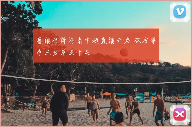 鲁能对阵河南中超直播开启 双方争夺三分看点十足