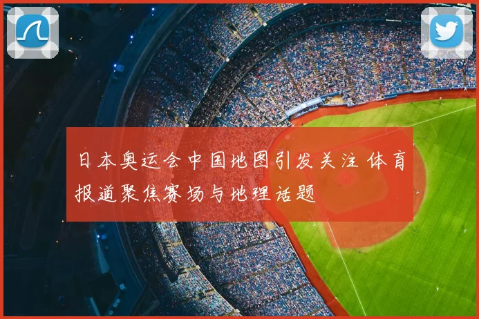 日本奥运会中国地图引发关注 体育报道聚焦赛场与地理话题