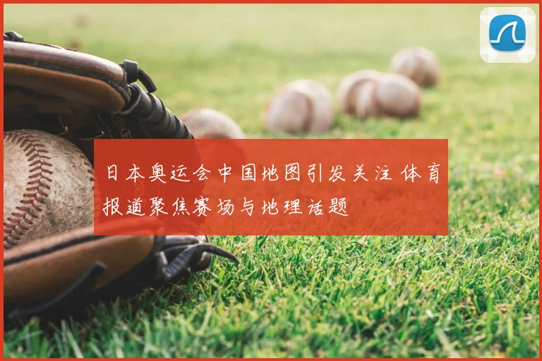 日本奥运会中国地图引发关注 体育报道聚焦赛场与地理话题