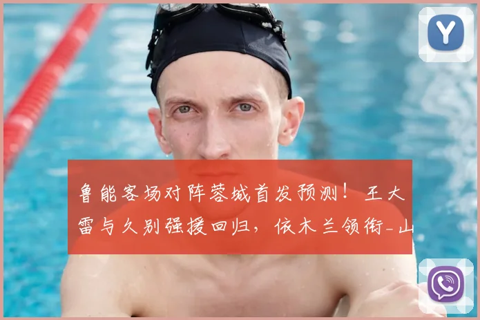 鲁能客场对阵蓉城首发预测！王大雷与久别强援回归，依木兰领衔_山东泰山_比赛_中超