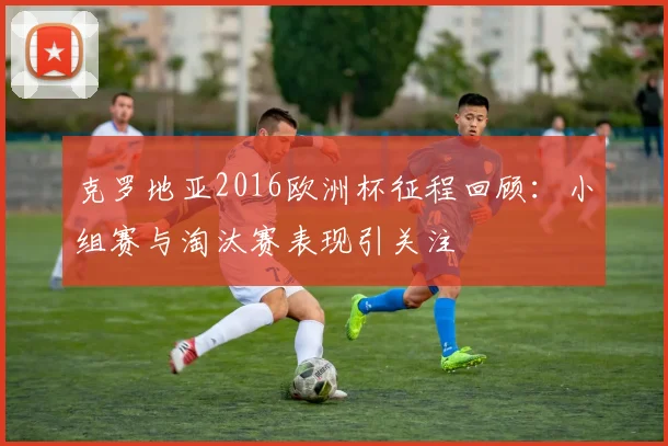克罗地亚2016欧洲杯征程回顾:小组赛与淘汰赛表现引关注