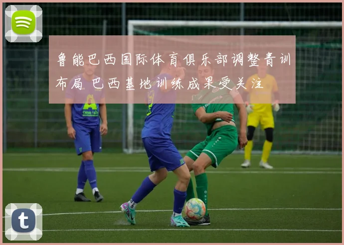 鲁能巴西国际体育俱乐部调整青训布局 巴西基地训练成果受关注