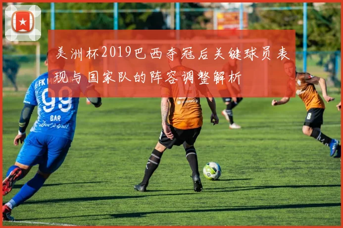 美洲杯2019巴西夺冠后关键球员表现与国家队的阵容调整解析