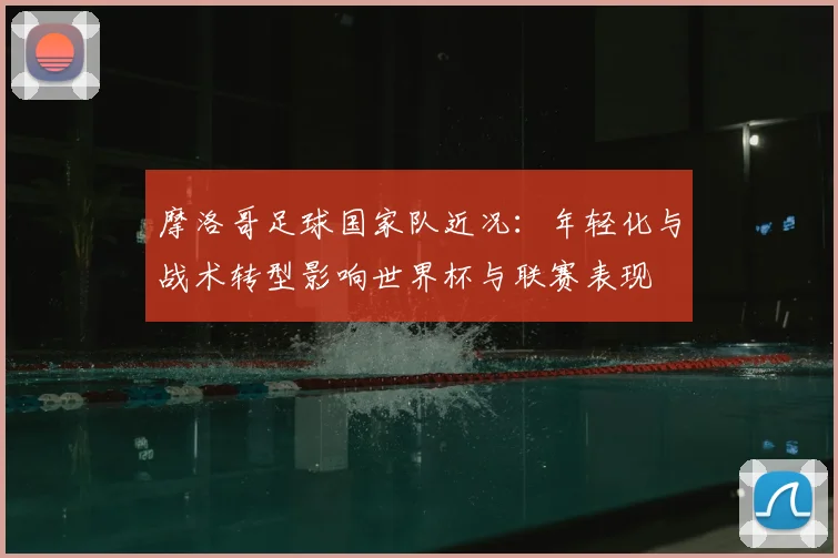 摩洛哥足球国家队近况：年轻化与战术转型影响世界杯与联赛表现