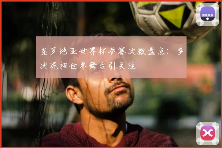 克罗地亚世界杯参赛次数盘点:多次亮相世界舞台引关注