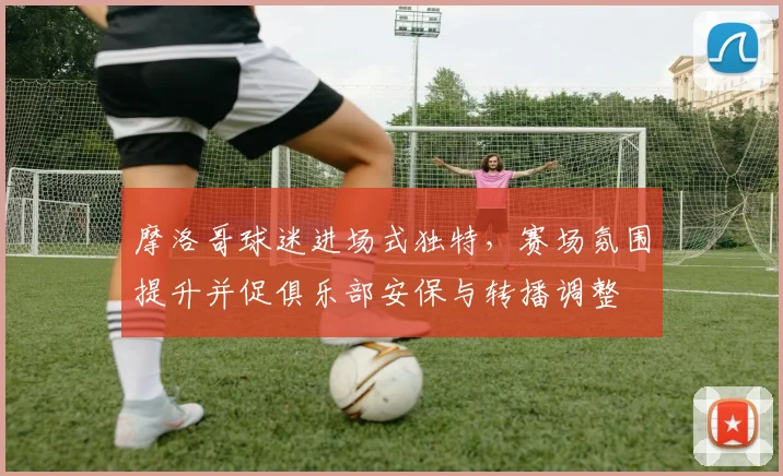 摩洛哥球迷进场式独特，赛场氛围提升并促俱乐部安保与转播调整