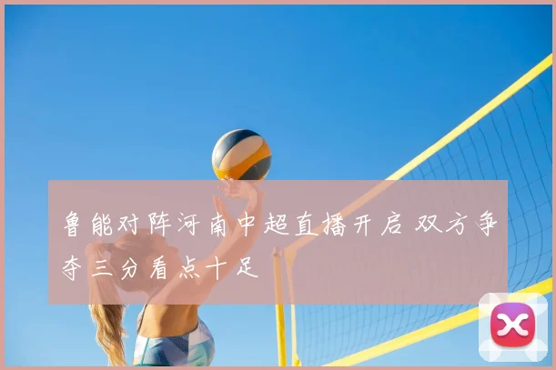 鲁能对阵河南中超直播开启 双方争夺三分看点十足