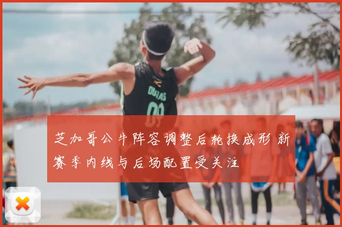 芝加哥公牛阵容调整后轮换成形 新赛季内线与后场配置受关注