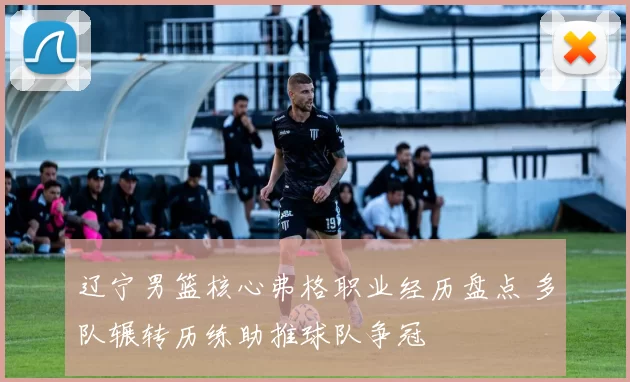 辽宁男篮核心弗格职业经历盘点 多队辗转历练助推球队争冠