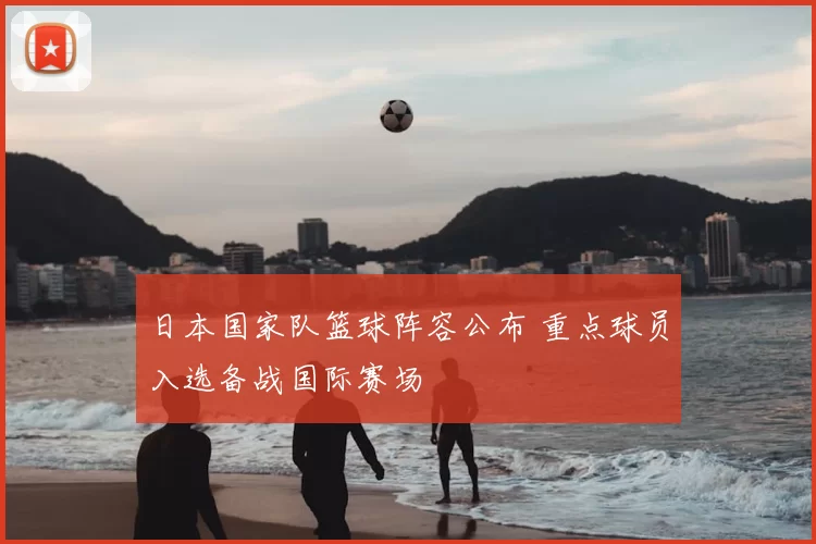 日本国家队篮球阵容公布 重点球员入选备战国际赛场