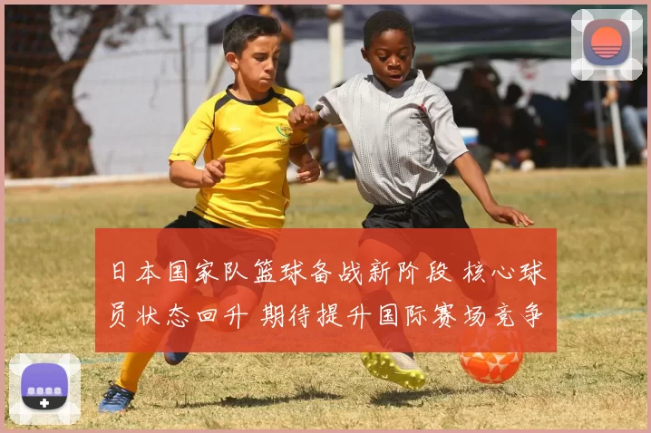 日本国家队篮球备战新阶段 核心球员状态回升 期待提升国际赛场竞争力