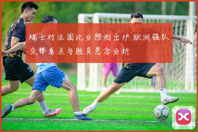 瑞士对法国比分预测出炉 欧洲强队交锋看点与胜负悬念分析