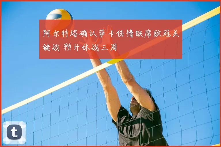 阿尔特塔确认萨卡伤情缺席欧冠关键战 预计休战三周