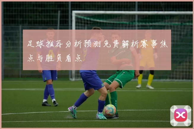 足球推荐分析预测免费解析赛事焦点与胜负看点