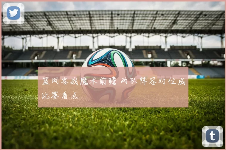 篮网客战魔术前瞻 两队阵容对位成比赛看点