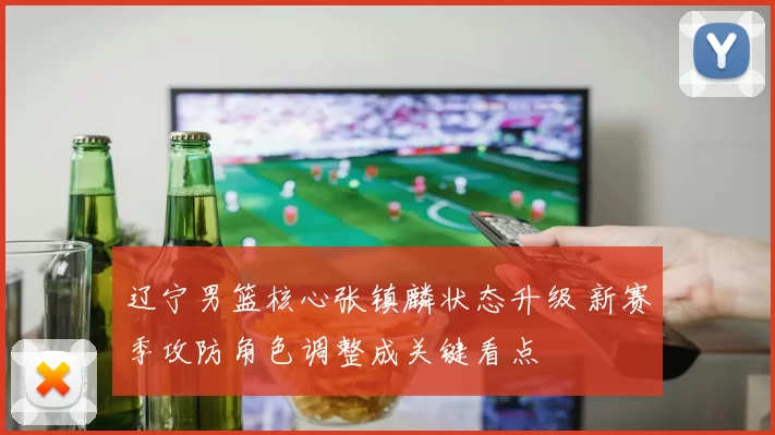 辽宁男篮核心张镇麟状态升级 新赛季攻防角色调整成关键看点