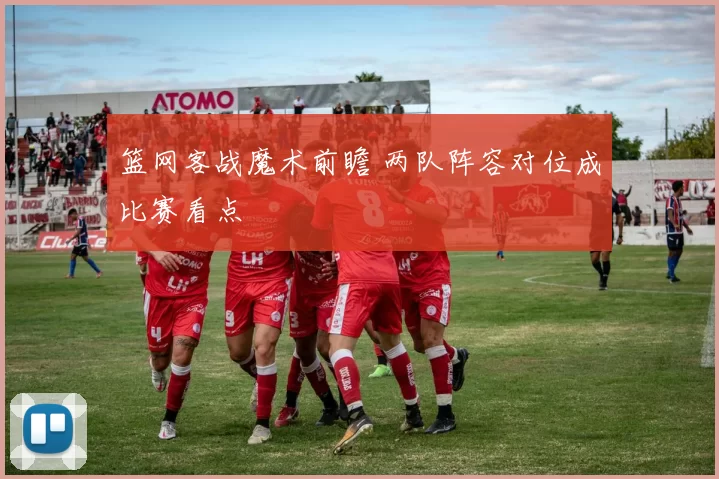 篮网客战魔术前瞻 两队阵容对位成比赛看点