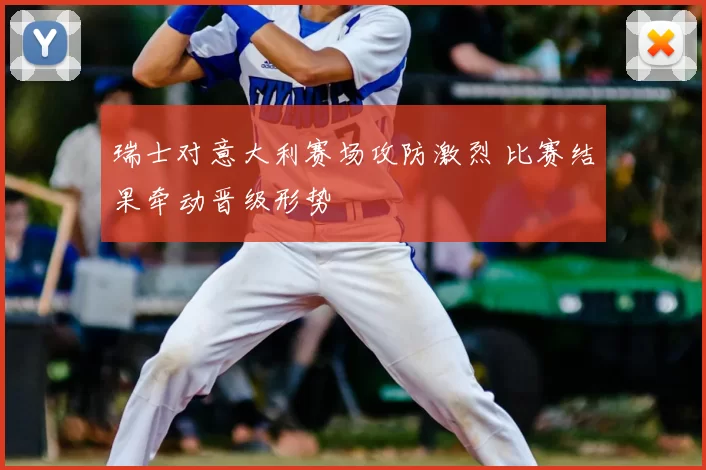 瑞士对意大利赛场攻防激烈 比赛结果牵动晋级形势