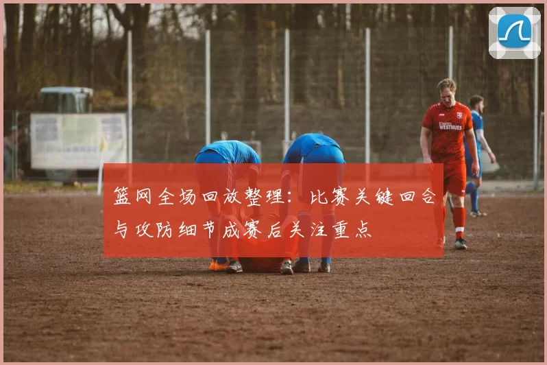 篮网全场回放整理：比赛关键回合与攻防细节成赛后关注重点