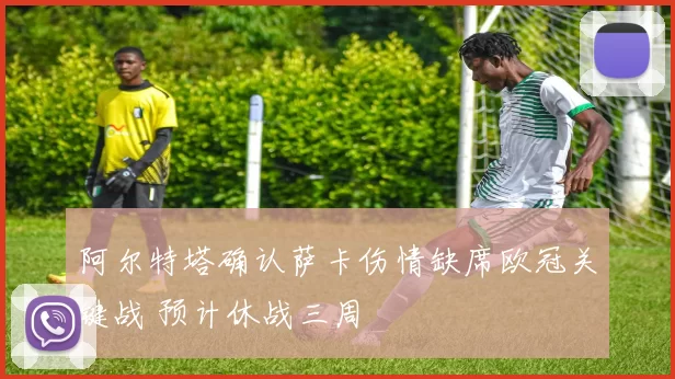 阿尔特塔确认萨卡伤情缺席欧冠关键战 预计休战三周