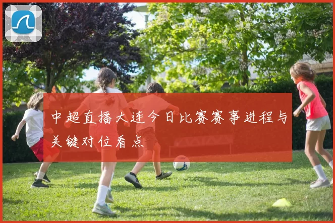 中超直播大连今日比赛赛事进程与关键对位看点