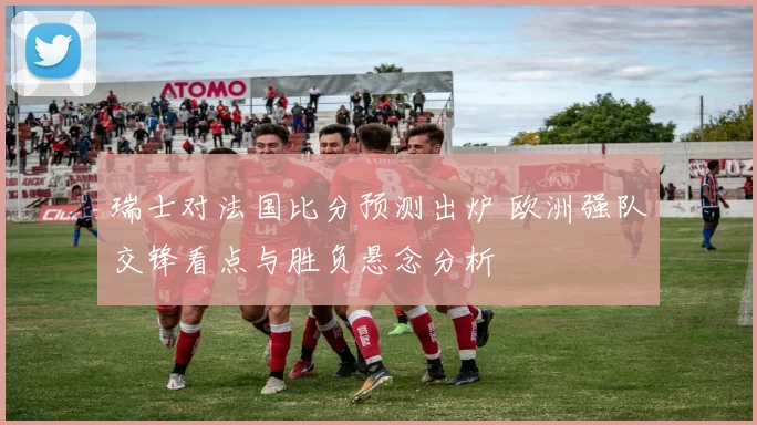 瑞士对法国比分预测出炉 欧洲强队交锋看点与胜负悬念分析