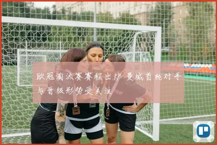 欧冠淘汰赛赛程出炉 曼城首轮对手与晋级形势受关注