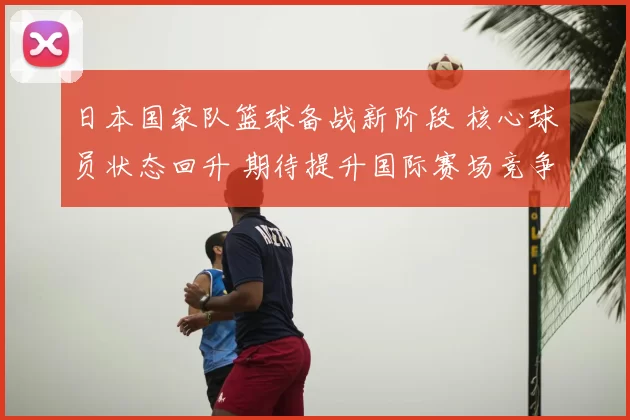 日本国家队篮球备战新阶段 核心球员状态回升 期待提升国际赛场竞争力